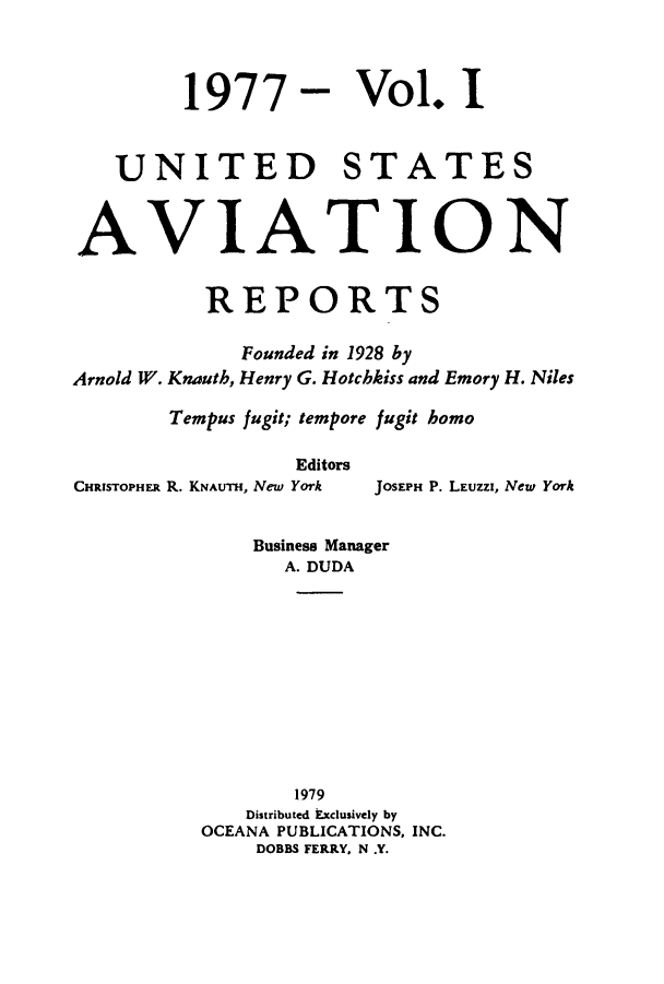 handle is hein.cases/usavret0071 and id is 1 raw text is: 1977

Vol. I

UNITED STATES
AVIATION
REPORTS
Founded in 1928 by
Arnold W. Knauth, Henry G. Hotchkiss and Emory H. Niles
Tempus fugit; tempore fugit homo
Editors

CHRISTOPHER R. KNAUTH, New York

JOSEPH P. LEUZZI, New York

Business Manager
A. DUDA
1979
Distributed Exclusively by
OCEANA PUBLICATIONS, INC.
DOBBS FERRY. N .Y.


