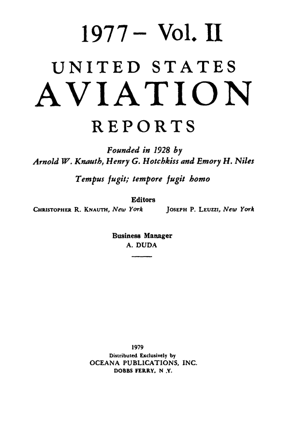handle is hein.cases/usavret0072 and id is 1 raw text is: 1977

Vol. II

UNITED STATES
AVIATION
REPORTS
Founded in 1928 by
Arnold W. Knauth, Henry G. Hotchkiss and Emory H. Niles
Tempus fugit; tempore fugit homo

Editors
CHRISTOPHER R. KNAuTH, New York

JOSEPH P. LEUZZI, New York

Business Manager
A. DUDA
1979
Distributed Exclusively by
OCEANA PUBLICATIONS, INC.
DOBBS FERRY, N .Y.


