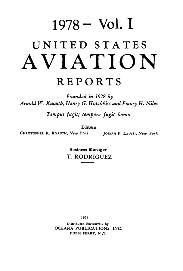 handle is hein.cases/usavret0073 and id is 1 raw text is: 1978 - Vol. I
UNITED STATES
AVIATION
REPORTS
Founded in 1928 by
Arnold W. Knauth, Henry G. Hotchkiss and Emory H. Niles
Tempus fugit; tempore fugit homo
Editors

CHRISTOPHER R. KNAUTH, New York

JOSEPH P. LEUZZI, New York

Business Manager
T. RODRIGUEZ
1979
Distributed Exclusively by
OCEANA PUBLICATIONS, INC.
DOBBS FERRY, N .Y.


