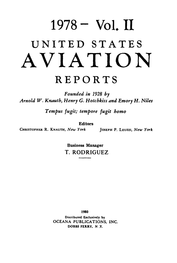 handle is hein.cases/usavret0074 and id is 1 raw text is: 1978

Vol. II

UNITED STATES
AVIATION
REPORTS
Founded in 1928 by
Arnold W. Knauth, Henry G. Hotchkiss and Emory H. Niles
Tempus fugit; tempore fugit homo
Editors
CHRISTOPHER R. KNAUTH, New York JOSEPH P. LEUZZi, New York
Business Manager
T. RODRIGUEZ
1980
Distributed Exclusively by
OCEANA PUBLICATIONS, INC.
DOBBS FERRY. N .Y.


