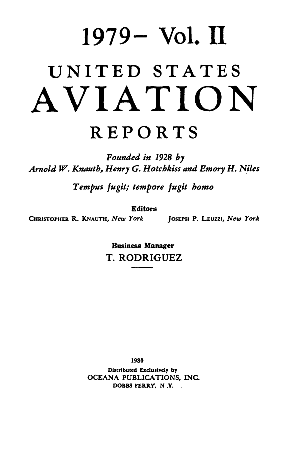 handle is hein.cases/usavret0076 and id is 1 raw text is: 1979- Vol. II
UNITED STATES
AVIATION
REPORTS
Founded in 1928 by
Arnold W. Knauth, Henry G. Hotchkiss and Emory H. Niles
Tempus fugit; tempore fugit homo
Editors
CHRIsToPHER R. KNAUTH, New York  JOSEPH P. LEUZZI, New York
Business Manager
T. RODRIGUEZ
1980
Distributed Exclusively by
OCEANA PUBLICATIONS, INC.
DOBBS FERRY. N .Y. .


