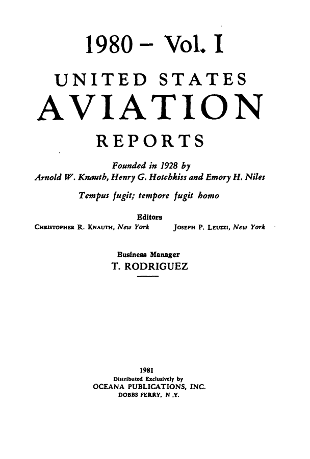 handle is hein.cases/usavret0078 and id is 1 raw text is: 1980 - Vol. I
UNITED STATES
AVIATION
REPORTS
Founded in 1928 by
Arnold W. Knauth, Henry G. Hotchkiss and Emory H. Niles
Tempus fugit; tempore fugit homo
Editors
CHRISTOPHER R. KNAUTH, New York  JOSEPH P. LEUZZI, New York
Business Manager
T. RODRIGUEZ
1981
Distributed Exclusively by
OCEANA PUBLICATIONS, INC.
DOBBS FERRY. N .Y.


