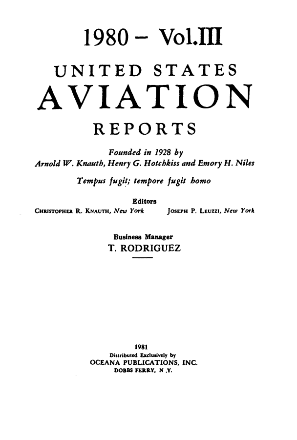 handle is hein.cases/usavret0080 and id is 1 raw text is: 1980 - Vol.111

UNITED STATES
AVIATION
REPORTS
Founded in 1928 by
Arnold W. Knauth, Henry G. Hotchkiss and Emory H. Niles
Tempus fugit; tempore fugit homo
Editors
CHRISTOPHER R. KNAUTH, New York JOSEPH P. LEuzzi, New York

Business Manager
T. RODRIGUEZ
1981
Distributed Exclusively by
OCEANA PUBLICATIONS, INC.
DOBBS FERRY. N .Y.


