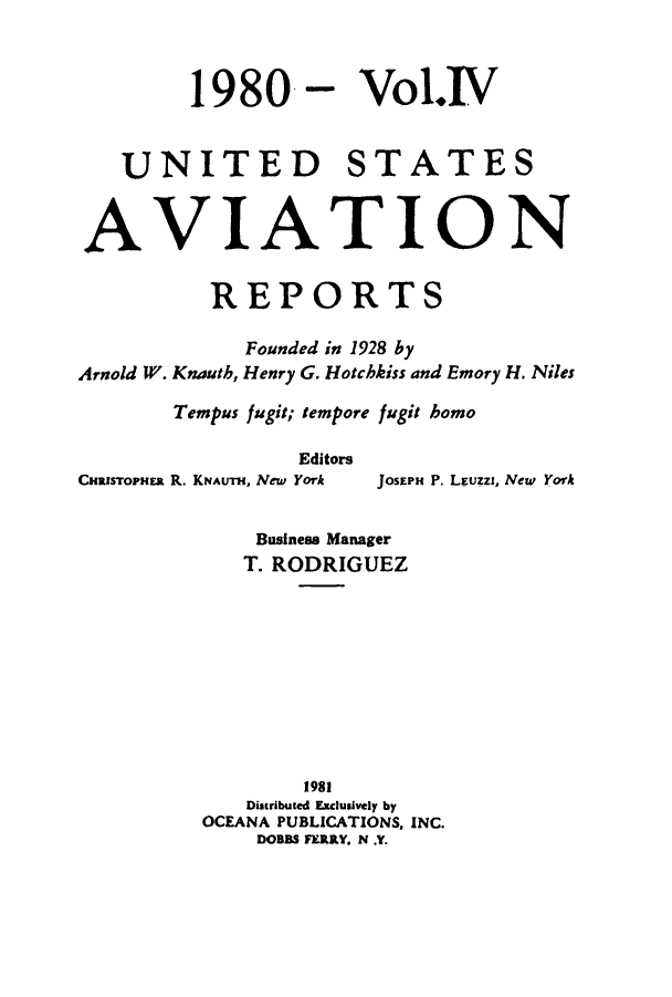 handle is hein.cases/usavret0081 and id is 1 raw text is: 1980-

Vol.IV

UNITED STATES
AVIATION
REPORTS
Founded in 1928 by
Arnold W. Knauth, Henry G. Hotchkiss and Emory H. Niles
Tempus fugit; tempore fugit homo
Editors
CHaRsrOPHER R. KNAUTH, New York  JOSEPH P. LEuzzI, New York
Business Manager
T. RODRIGUEZ
1981
Distributed Exclusively by
OCEANA PUBLICATIONS. INC.
DOBBS FERRY. N .Y.


