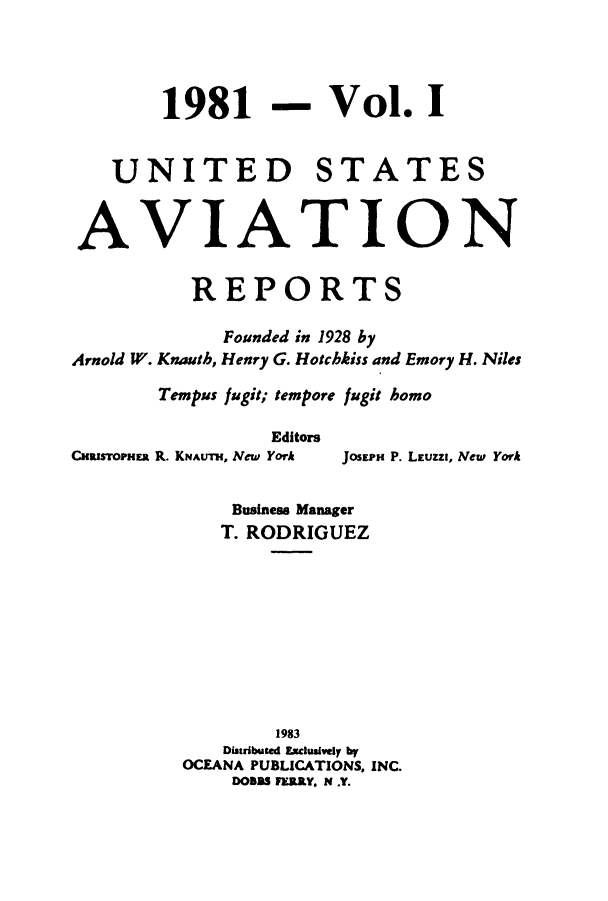 handle is hein.cases/usavret0082 and id is 1 raw text is: 1981

- Vol. I

UNITED STATES
AVIATION
REPORTS
Founded in 1928 by
Arnold W. Knauth, Henry G. Hotcbkiss and Emory H. Niles
Tempus fugit; tempore fugit homo
Editors
CHRISTOPNER R. KNAuTH, New York  JOSEPm P. LEuzzI, New York
Business Manager
T. RODRIGUEZ
1983
Distributed Exclusively by
OCEANA PUBLICATIONS, INC.
DOBSS FERRY, N .Y.



