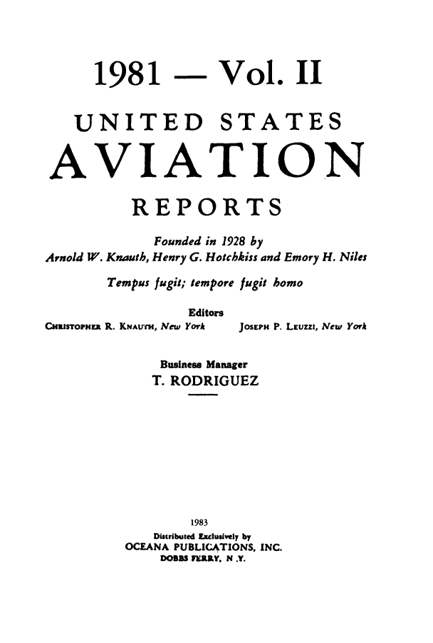 handle is hein.cases/usavret0083 and id is 1 raw text is: 1981

Vol. II

UNITED STATES
AVIATION
REPORTS
Founded in 1928 by
Arnold W. Knauth, Henry G. Hotchkiss and Emory H. Niles
Tempus fugi:; tempore fugit homo
Editors
CualsTOPHER R. KNAUaI, New York  JOSEPH P. LEUZZI, New York
Business Manager
T. RODRIGUEZ
1983
Distributed Exclusively by
OCEANA PUBLICATIONS, INC.
DOBBS FERRY. N .Y.


