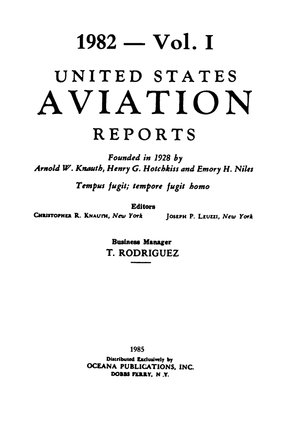 handle is hein.cases/usavret0084 and id is 1 raw text is: 1982 - Vol. I
UNITED STATES
AVIATION
REPORTS
Founded in 1928 by
Arnold W. Knauth, Henry G. Hotchkiss and Emory H. Niles
Tempus fugit; tempore fugit homo
Editors
CNarSTOmER R. KNAutH, New York  JOSEPN P. LEUzzi, New York
Business Manager
T. RODRIGUEZ
1985
Distributed Exclusively by
OCEANA PUBLICATIONS. INC.
DOBBS FELRY. N .Y.


