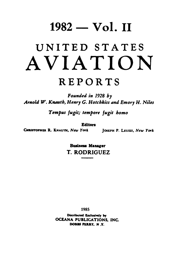handle is hein.cases/usavret0085 and id is 1 raw text is: 1982 - Vol. II
UNITED STATES
AVIATION
REPORTS
Founded in 1928 by
Arnold W. Knauth, Henry G. Hotchkiss and Emory H. Niles
Tempus fugit; tempore fugit homo
Editors
CaMLsoPHZ R. KIAvm, New York  Jostra P. Lauzzr, New York
Business Manager
T. RODRIGUEZ
1985
Distibuted Edusiely by
OCEANA PUBLICATIONS. INC.
DOBS FERRY. N .Y.


