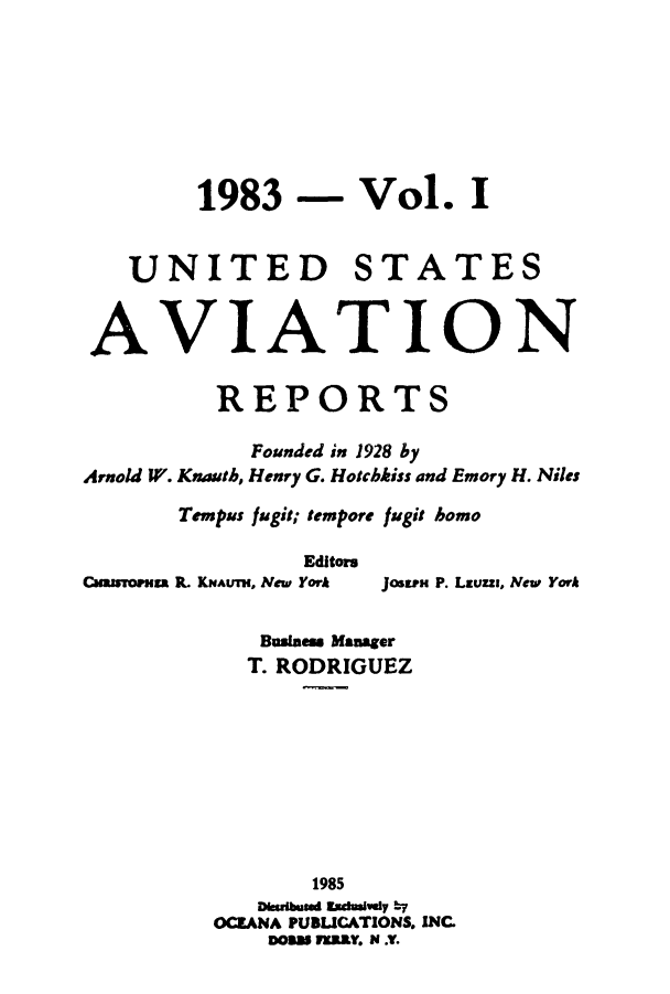 handle is hein.cases/usavret0086 and id is 1 raw text is: 1983 - Vol. I

UNITED

STATES

AVIATION
REPORTS
Founded in 1928 by
Arnold W. Knauth, Henry G. Hotchkiss and Emory H. Niles
Tempus fugit; tempore fugit homo
Editors
CuasMoRss P KNAUT, New York Jostra P. Lauzz, New York
Business Manager
T. RODRIGUEZ
1985
Dsuibuad sduaivey by
OCEANA PUBUCATIONS. INC.
DOss assY. N ..



