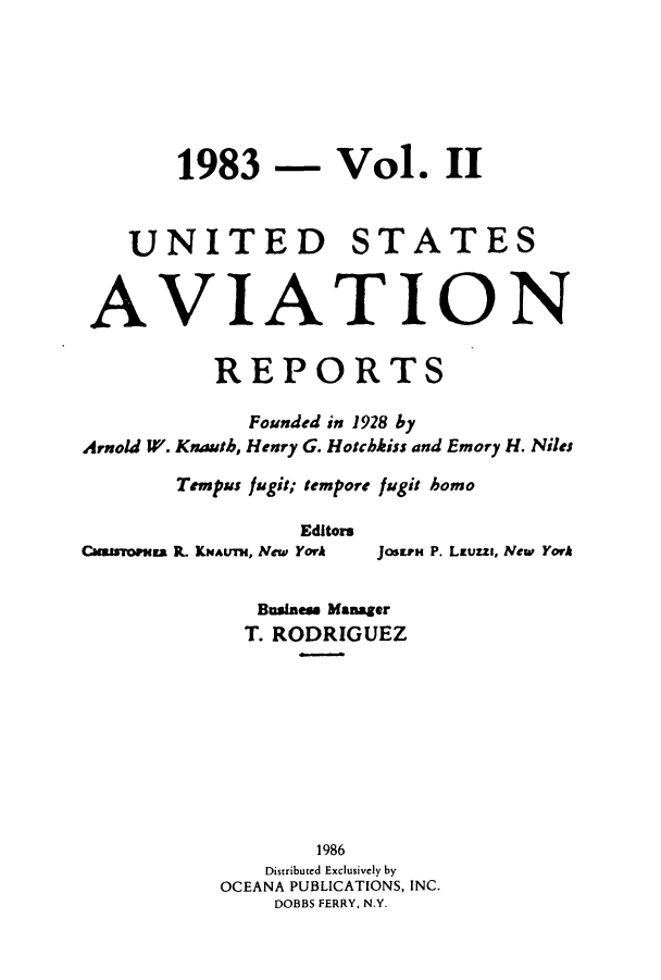 handle is hein.cases/usavret0087 and id is 1 raw text is: 1983 - Vol. II
UNITED STATES
AVIATION
REPORTS
Founded in 1928 by
Arnold W. Knauth, Henry G. Hotchkiss and Emory H. Niles
Tempus fugit; tempore fugit homo
Editors
Cuisoma R KNAuT, New York  JOStEr P. Launs, New York
Busines Manager
T. RODRIGUEZ
1986
Distributed Exclusively by
OCEANA PUBLICATIONS, INC.
DOBBS FERRY, N.Y.


