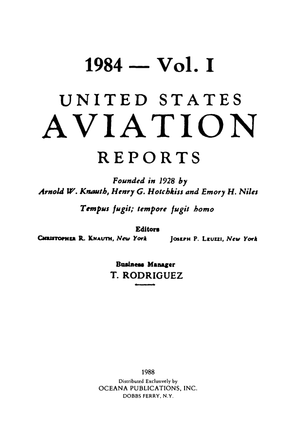 handle is hein.cases/usavret0088 and id is 1 raw text is: 1984 - Vol. I
UNITED STATES
AVIATION
REPORTS
Founded in 1928 by
Arnold W. Knauth, Henry G. Hotchkiss and Emory H. Niles
Tempus fugit; tempore fugit homo

Editors
Cuamsoruss . KNAUTH, Neiw York

JosraH P. Lauzza, New York

Business Manager
T. RODRIGUEZ
1988
Distributed Exclusively by
OCEANA PUBLICATIONS, INC.
DOBBS FERRY, N.Y.


