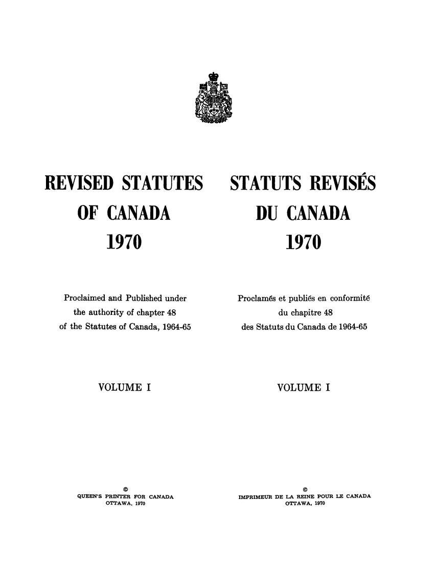 handle is hein.castatutes/edstada0001 and id is 1 raw text is: REVISED STATUTES
OF CANADA
1970
Proclaimed and Published under
the authority of chapter 48
of the Statutes of Canada, 1964-65

VOLUME I
©
QUEEN'S PRINTER FOR CANADA
OTTAWA. 1970

STATUTS REVISES
DU CANADA
1970
Proclam6s et publi6s en conformit6
du chapitre 48
des Statuts du Canada de 1964-65

VOLUME I
©
IMPRIMEUR DE LA REINE POUR LE CANADA
OTTAWA, 1970


