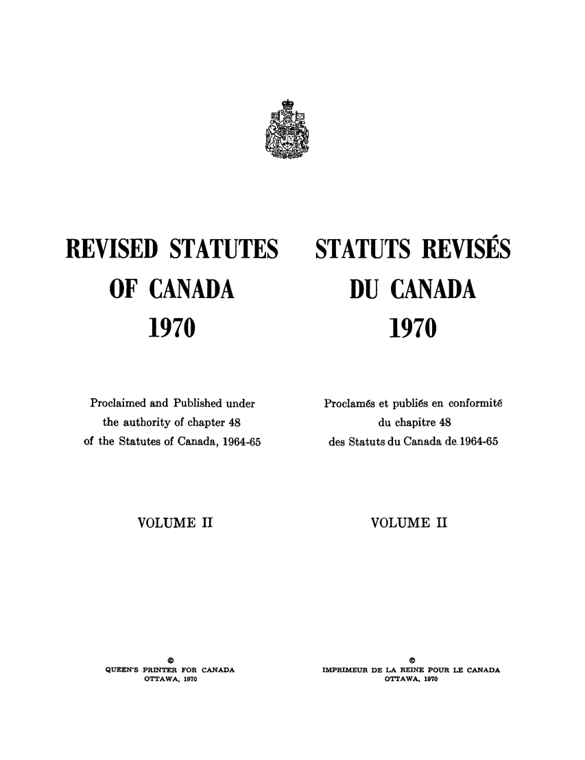 handle is hein.castatutes/edstada0002 and id is 1 raw text is: REVISED STATUTES
OF CANADA
1970
Proclaimed and Published under
the authority of chapter 48
of the Statutes of Canada, 1964-65

VOLUME II

QUEEN'S PRINTER FOR CANADA
OTTAWA, 1970

STATUTS REVISiES
DU CANADA
1970
Proclams et publics en conformit6
du chapitre 48
des Statuts du Canada de. 1964-65

VOLUME II
C
IMPRIMEUR DE LA REINE POUR LE CANADA
OTTAWA. 1970


