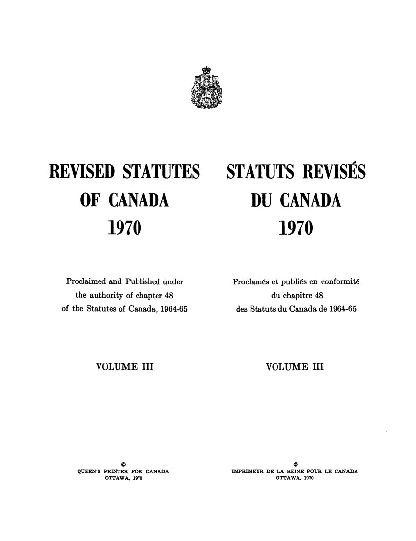 handle is hein.castatutes/edstada0003 and id is 1 raw text is: REVISED STATUTES
OF CANADA
1970
Proclaimed and Published under
the authority of chapter 48
of the Statutes of Canada, 1964-65

VOLUME III
0
QUEEN'S PRINTER FOR CANADA
OTTAWA. 1970

STATUTS REVISES
DU CANADA
1970
Proclam6s et publi6s en conformit6
du chapitre 48
des Statuts du Canada de 1964-65

VOLUME III
a
IMPRIMEUR DE LA REINE POUR LE CANADA
OTTAWA. 1970


