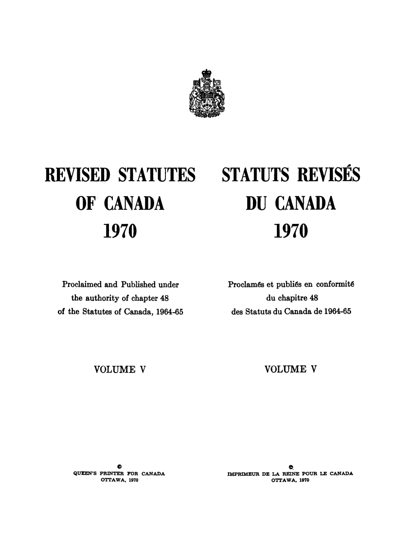 handle is hein.castatutes/edstada0005 and id is 1 raw text is: REVISED STATUTES
OF CANADA
1970
Proclaimed and Published under
the authority of chapter 48
of the Statutes of Canada, 1964-65

VOLUME V
0
QUEEN'S PRINTER FOR CANADA
OTTAWA. 1970

STATUTS REVISES
DU CANADA
1970
Proclam~s et publi~s en conformit6
du chapitre 48
des Statuts du Canada de 1964-65

VOLUME V
0_
IMPRIMEUR DE LA REINE POUR LE CANADA
OTTAWA. 1970


