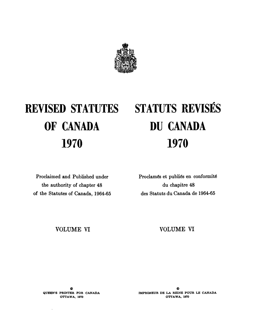 handle is hein.castatutes/edstada0006 and id is 1 raw text is: REVISED STATUTES
OF CANADA
1970
Proclaimed and Published under
the authority of chapter 48
of the Statutes of Canada, 1964-65
VOLUME VI

STATUTS REVISES
DU CANADA
1970
Proclam~s et publi6s en conformit6
du chapitre 48
des Statuts du Canada de 1964-65
VOLUME VI

IMPRIMEUR DE LA REINE POUR LE CANADA
OTTAWA, 1970

QUEEN'S PRINTER FOR CANADA
OTTAWA, 1970


