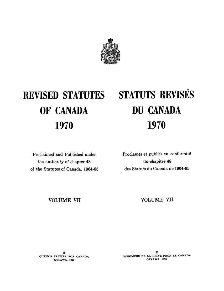 handle is hein.castatutes/edstada0007 and id is 1 raw text is: REVISED STATUTES
OF CANADA
1970
Proclaimed and Published under
the authority of chapter 48
of the Statutes of Canada, 1964-65

VOLUME VII

QUEEN'S PRINTER FOR CANADA
OTTAWA, 1970

STATUTS REVISES
DU CANADA
1970
Proclam~s et publi~s en conformit6
du chapitre 48
des Statuts du Canada de 1964-65

VOLUME VII
0
IMPRIMEJR DE LA REINE POUR LE CANADA
OTTAWA, 1970


