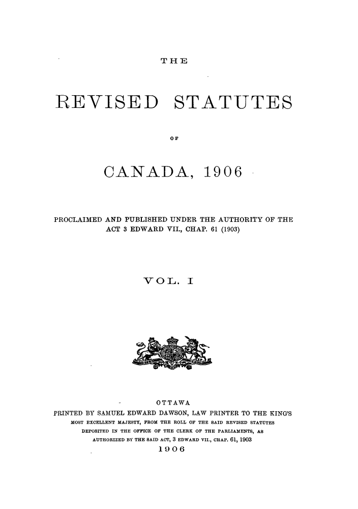 handle is hein.castatutes/rcanpun0001 and id is 1 raw text is: ï»¿THE

REVISED STATUTES
oC
CANADA, 1906

PROCLAIMED AND PUBLISHED UNDER THE AUTHORITY OF THE
ACT 3 EDWARD VII., CHAP. 61 (1903)
V O L. I

OTTAWA
PRINTED BY SAMUEL EDWARD DAWSON, LAW PRINTER TO THE KING'S
MOST EXCELLENT MAJESTY, FROM THE ROLL OF THE SAID REVISED STATUTES
DEPOSITED IN THE OFFICE OF THE CLERK OF THE PARLIAMENTS, AS
AUTHORIZED BY THE SAID ACT, 3 EDWARD VIL, CHAP. 61, 1903
1906


