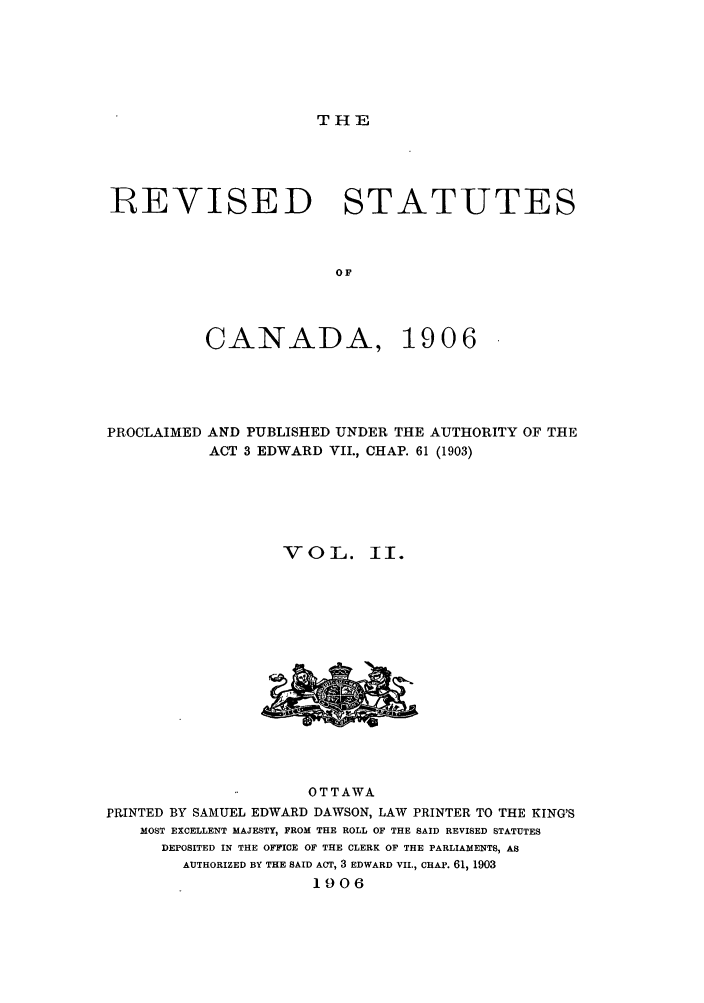handle is hein.castatutes/rcanpun0002 and id is 1 raw text is: THE

REVISED STATUTES
OF

CANADA,

1906

PROCLAIMED AND PUBLISHED UNDER THE AUTHORITY OF THE
ACT 3 EDWARD VII., CHAP. 61 (1903)
VOL. II.

OTTAWA
PRINTED BY SAMUEL EDWARD DAWSON, LAW PRINTER TO THE KING'S
MOST EXCELLENT MAJESTY, FROM THE ROLL OF THE SAID REVISED STATUTES
DEPOSITED IN THE OFFICE OF THE CLERK OF THE PARLIAMENTS, AS
AUTHORIZED BY THE SAID ACT, 3 EDWARD VII., CHAP. 61, 1903
1906


