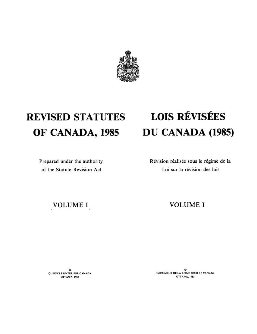 handle is hein.castatutes/rdtutda0001 and id is 1 raw text is: REVISED STATUTES
OF CANADA, 1985
Prepared under the authority
of the Statute Revision Act
VOLUME I
©
QUEEN'S PRINTER FOR CANADA
OTTAWA, 1985

LOIS REVISEES
DU CANADA (1985)
Revision r~alis~e sous le regime de la
Loi sur la revision des lois
VOLUME I
©
IMPRIMEUR DE LA REINE POUR LE CANADA
OTTAWA. 1985


