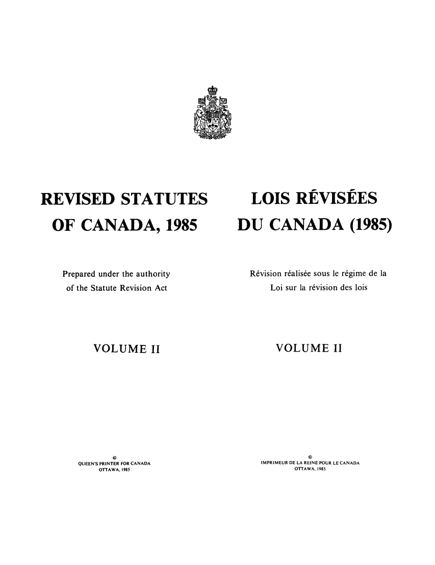 handle is hein.castatutes/rdtutda0002 and id is 1 raw text is: REVISED STATUTES
OF CANADA, 1985
Prepared under the authority
of the Statute Revision Act
VOLUME II
©
QUEEN'S PRINTER FOR CANADA
OTTAWA, 1985

LOIS REVISEES
DU CANADA (1985)
Revision r~alis~e sous le regime de la
Loi sur la revision des lois
VOLUME II
©
IMPRIMEUR DE LA REINE POUR LE CANADA
OTTAWA. 1985


