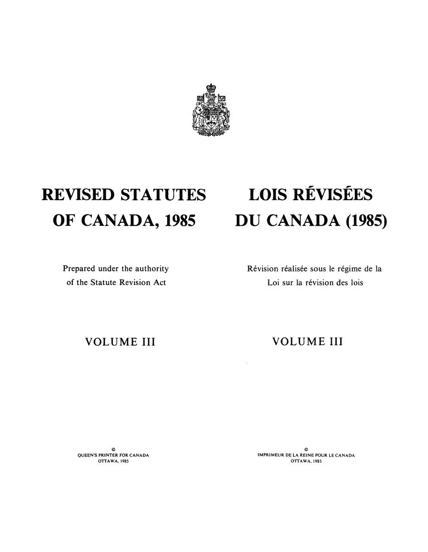 handle is hein.castatutes/rdtutda0003 and id is 1 raw text is: ï»¿REVISED STATUTES
OF CANADA, 1985
Prepared under the authority
of the Statute Revision Act
VOLUME III
0
QUEEN'S PRINTER FOR CANADA
OTTAWA. 1985

LOIS REVISEES
DU CANADA (1985)
R6vision r6alis6e sous le r6gime de la
Loi sur la r6vision des lois
VOLUME III
IMPRIMEUR DE LA REINE POUR LE CANADA
OTTAWA. 1985


