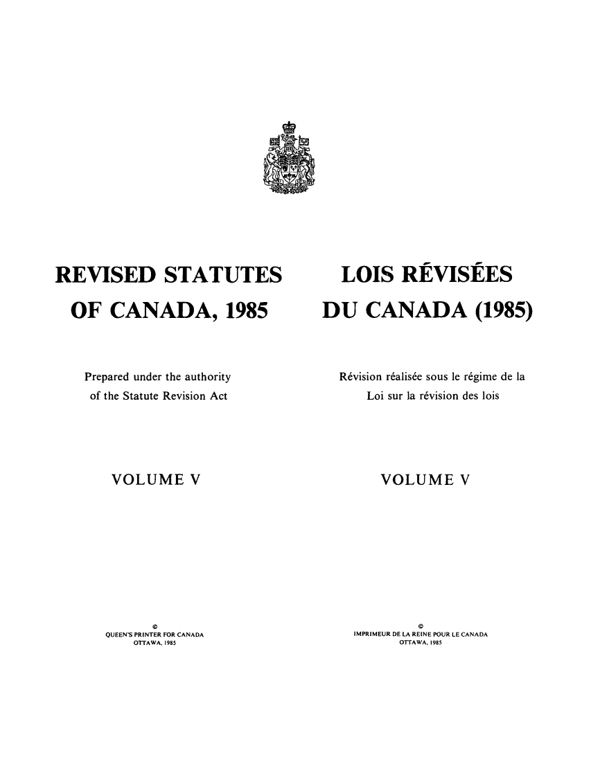 handle is hein.castatutes/rdtutda0005 and id is 1 raw text is: ï»¿REVISED STATUTES
OF CANADA, 1985
Prepared under the authority
of the Statute Revision Act
VOLUME V

QUEEN'S PRINTER FOR CANADA
OTTAWA, 1985

LOIS REVISEES
DU CANADA (1985)
R6vision r~alis6e sous le r6gime de la
Loi sur la r6vision des lois
VOLUME V
0
IMPRIMEUR DE LA REINE POUR LE CANADA
OTTAWA, 1985


