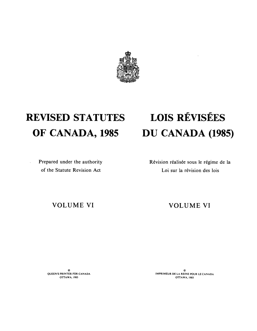 handle is hein.castatutes/rdtutda0006 and id is 1 raw text is: ï»¿REVISED STATUTES
OF CANADA, 1985
Prepared under the authority
of the Statute Revision Act
VOLUME VI
QUEEN'S PRINTER FOR CANADA
OTTAWA. 1985

LOIS REVISEES
DU CANADA (1985)
R6vision r6alis6e sous le r6gime de la
Loi sur la r6vision des lois
VOLUME VI
IMPRIMEUR DE LA REINE POUR LE CANADA
OTTAWA, 1985


