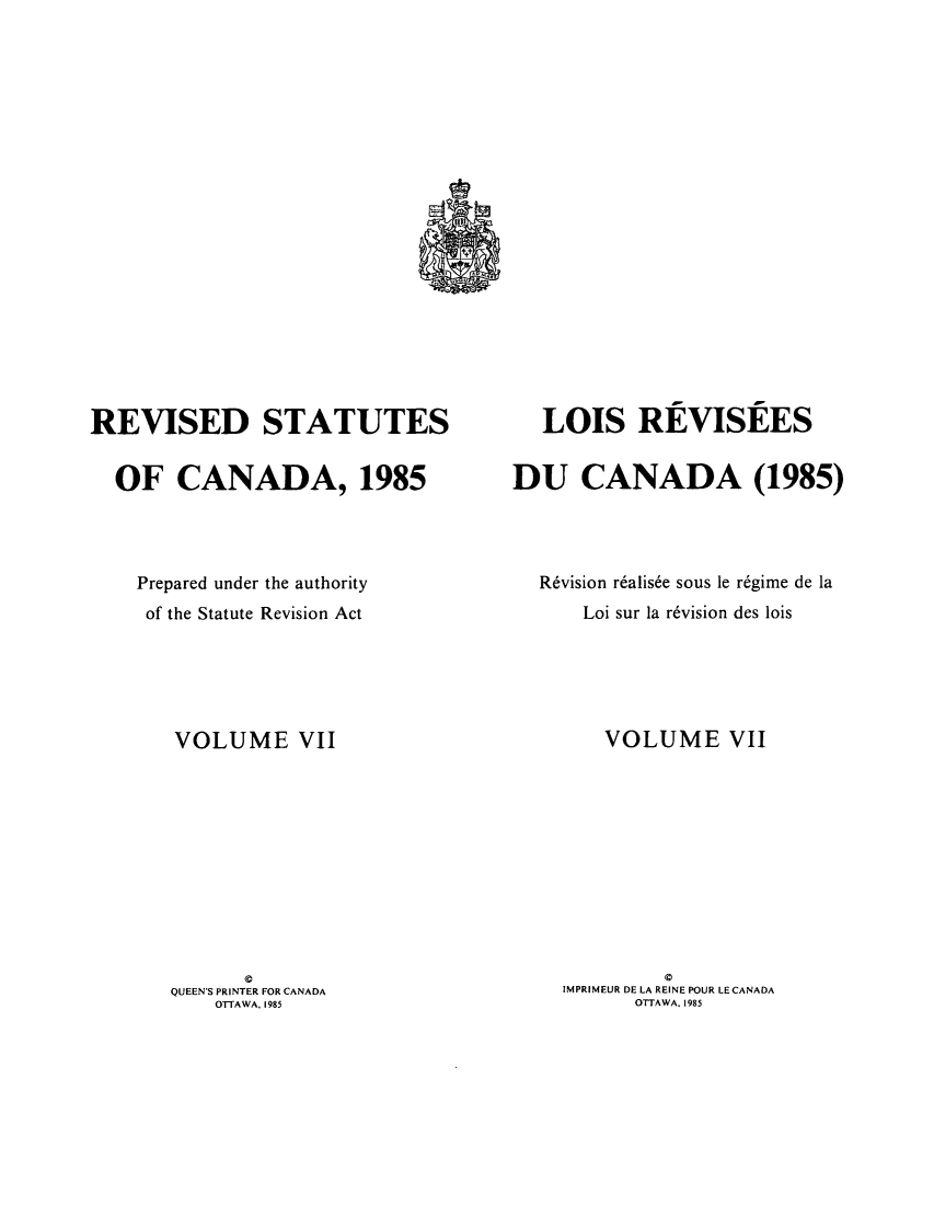 handle is hein.castatutes/rdtutda0007 and id is 1 raw text is: ï»¿REVISED STATUTES
OF CANADA, 1985
Prepared under the authority
of the Statute Revision Act
VOLUME VII
QUEEN'S PRINTER FOR CANADA
OTTAWA, 1985

LOIS REVISEES
DU CANADA (1985)
R6vision r6alis6e sous le r6gime de la
Loi sur la r6vision des lois
VOLUME VII
0
IMPRIMEUR DE LA REINE POUR LE CANADA
OTTAWA, 1985


