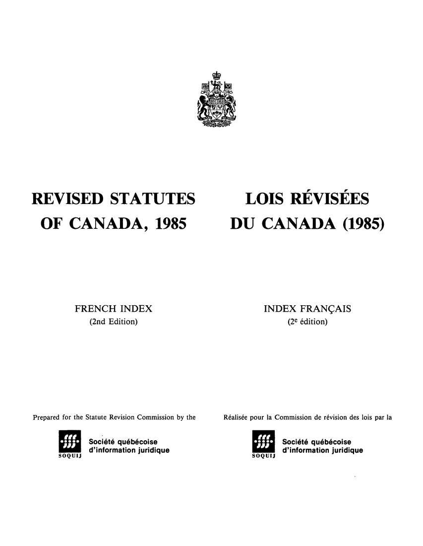 handle is hein.castatutes/rdtutda0011 and id is 1 raw text is: ï»¿REVISED STATUTES
OF CANADA, 1985
FRENCH INDEX
(2nd Edition)
Prepared for the Statute Revision Commission by the
Socit6 qu6b6coise
soQoms d'information juridique

LOIS REVISEES
DU CANADA (1985)
INDEX FRANCAIS
(2e 6dition)
Ralise pour la Commission de r6vision des lois par la
Societ6 qu6b6coise
sooms d'information juridique


