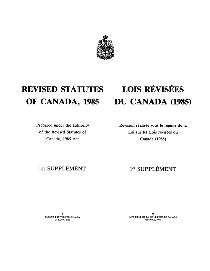 handle is hein.castatutes/rdtutda0012 and id is 1 raw text is: ï»¿REVISED STATUTES
OF CANADA, 1985
Prepared under the authority
of the Revised Statutes of
Canada, 1985 Act
1st SUPPLEMENT

a
QUEEN'S PRINTER FOR CANADA
OTTAWA. 1988

LOIS REVISEES
DU CANADA (1985)
R6vision r6alis6e sous le r6gime de la
Loi sur les Lois r6vis6es du
Canada (1985)
ler SUPPLEMENT

C
IMPRIMEUR DE LA REINE POUR LE CANADA
OTTAWA, 1988


