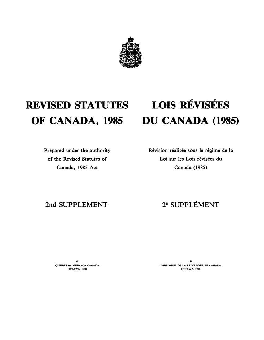 handle is hein.castatutes/rdtutda0013 and id is 1 raw text is: ï»¿REVISED STATUTES
OF CANADA, 1985
Prepared under the authority
of the Revised Statutes of
Canada, 1985 Act
2nd SUPPLEMENT
a
QUEEN'S PRINTER FOR CANADA
OTTAWA, 1988

LOIS REVISEES
DU CANADA (1985)
R6vision r6alis6e sous le r6gime de la
Loi sur les Lois r6vis6es du
Canada (1985)
2e SUPPLEMENT
a
IMPRIMEUR DE LA REINE POUR LE CANADA
OTFAWA, 1988


