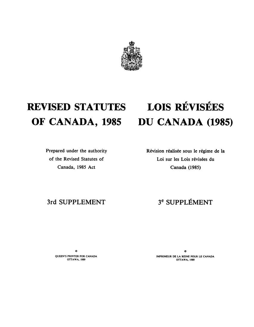 handle is hein.castatutes/rdtutda0014 and id is 1 raw text is: ï»¿REVISED STATUTES
OF CANADA, 1985
Prepared under the authority
of the Revised Statutes of
Canada, 1985 Act
3rd SUPPLEMENT
a
QUEEN'S PRINTER FOR CANADA
OTTAWA, 1989

LOIS REVISEES
DU CANADA (1985)
Revision r6alis6e sous le r6gime de la
Loi sur les Lois r~visbes du
Canada (1985)
3e SUPPLEMENT
IMPRIMEUR DE LA REINE POUR LE CANADA
OTTAWA, 1989


