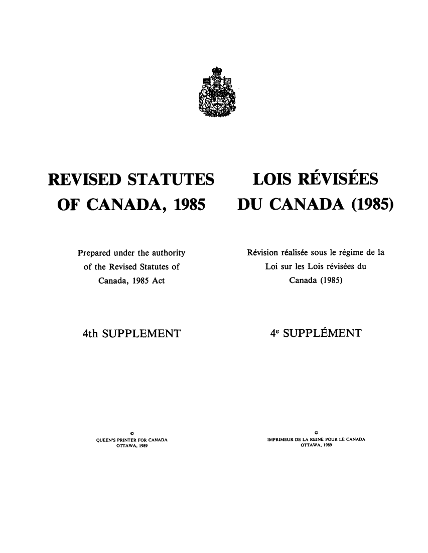 handle is hein.castatutes/rdtutda0015 and id is 1 raw text is: ï»¿REVISED STATUTES
OF CANADA, 1985
Prepared under the authority
of the Revised Statutes of
Canada, 1985 Act
4th SUPPLEMENT
0
QUEEN'S PRINTER FOR CANADA
OTTAWA. 1989

LOIS REVISEES
DU CANADA (1985)
Rdvision r6alis6e sous le r6gime de la
Loi sur les Lois r6vis6es du
Canada (1985)
4e SUPPLEMENT
IMPRIMEUR DE LA REINE POUR LE CANADA
OTTAWA, 1989


