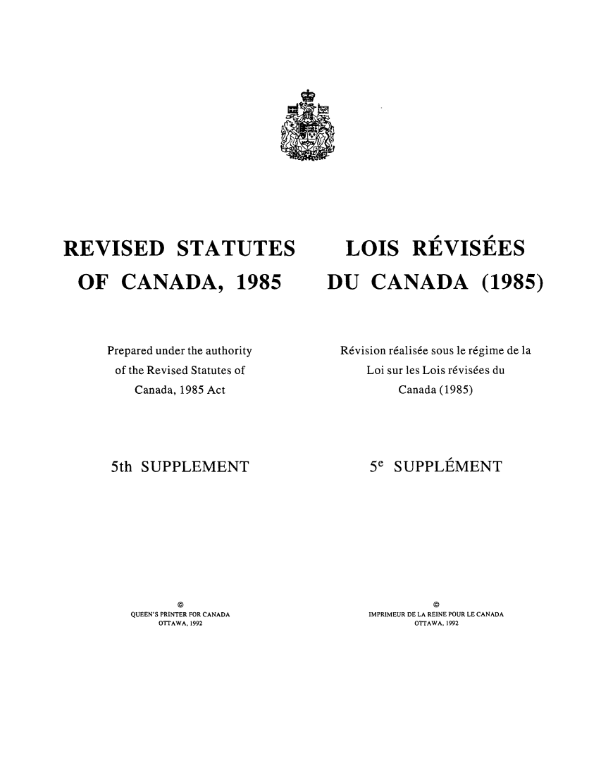 handle is hein.castatutes/rdtutda0016 and id is 1 raw text is: ï»¿REVISED STATUTES
OF CANADA, 1985
Prepared under the authority
of the Revised Statutes of
Canada, 1985 Act
5th SUPPLEMENT
QUEEN'S PRINTER FOR CANADA
OTTAWA, 1992

LOIS REVISEES
DU CANADA (1985)
R6vision r6alis6e sous le r6gime de la
Loi sur les Lois r6vis6es du
Canada (1985)
5e SUPPLEMENT
IMPRIMEUR DE LA REINE POUR LE CANADA
OTTAWA, 1992


