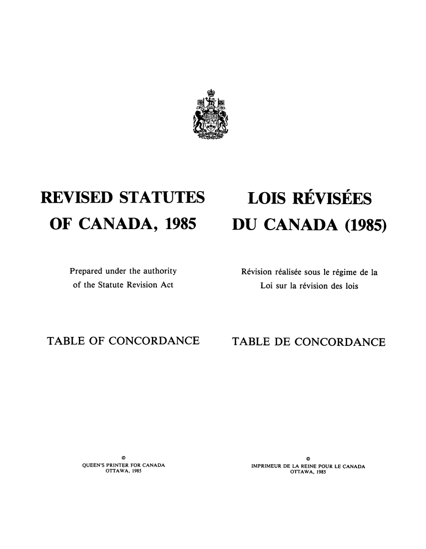 handle is hein.castatutes/rdtutda0017 and id is 1 raw text is: ï»¿REVISED STATUTES
OF CANADA, 1985
Prepared under the authority
of the Statute Revision Act
TABLE OF CONCORDANCE

QUEEN'S PRINTER FOR CANADA
OTTAWA, 1985

LOIS REVISEES
DU CANADA (1985)
R6vision r6alis6e sous le r6gime de la
Loi sur la r6vision des lois
TABLE DE CONCORDANCE

Q
IMPRIMEUR DE LA REINE POUR LE CANADA
OTTAWA, 1985


