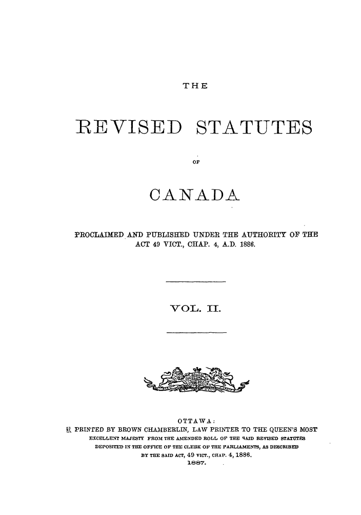 handle is hein.castatutes/resappa0002 and id is 1 raw text is: THE

REVISED STATUTES
OF
CANADA

PROCLAIMED AND PUBLISHED UNDER THE AUTHORITY OF THE
ACT 49 VICT., CHAP. 4, A.D. 1886.

VOL. II.

OTTAWA :
R PRINTED BY BROWN CHAMBERLIN, LAW PRINTER TO THE QUEEN'S MOST
EXCELLENT MAJESTY FROM THE AMENDED ROLL OF THE 9AID REVISED STATUTES
DEPOSITED IN THE OFFICE OF THE CLERK OF THE PARLIAMENTS, AS DESCRIBED
BY THE SAID ACT, 49 vicr., CHAP. 4, 1886.
1887.


