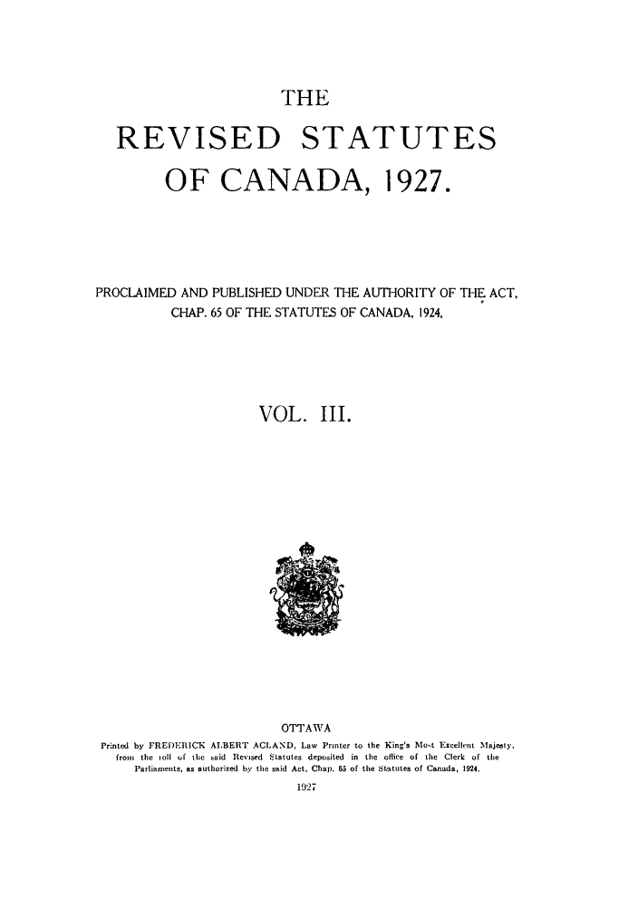 handle is hein.castatutes/rsdadac0003 and id is 1 raw text is: THE
REVISED STATUTES
OF CANADA, 1927.
PROCLAIMED AND PUBLISHED UNDER THE AUTHORITY OF THE ACT,
CHAP. 65 OF THE STATUTES OF CANADA, 1924,
VOL. III.

OTTAWA
Printed by FREI)EICK ALBERT ACLAND, Law Printer to the King's iMost Excellent Majesty.
from  the toll uf the taid Revised Statutes deposited in the office of the Clerk of the
Parliaments, as authorized by the said Act, Chap. 65 of the Statutes of Canada, 1924.
1927


