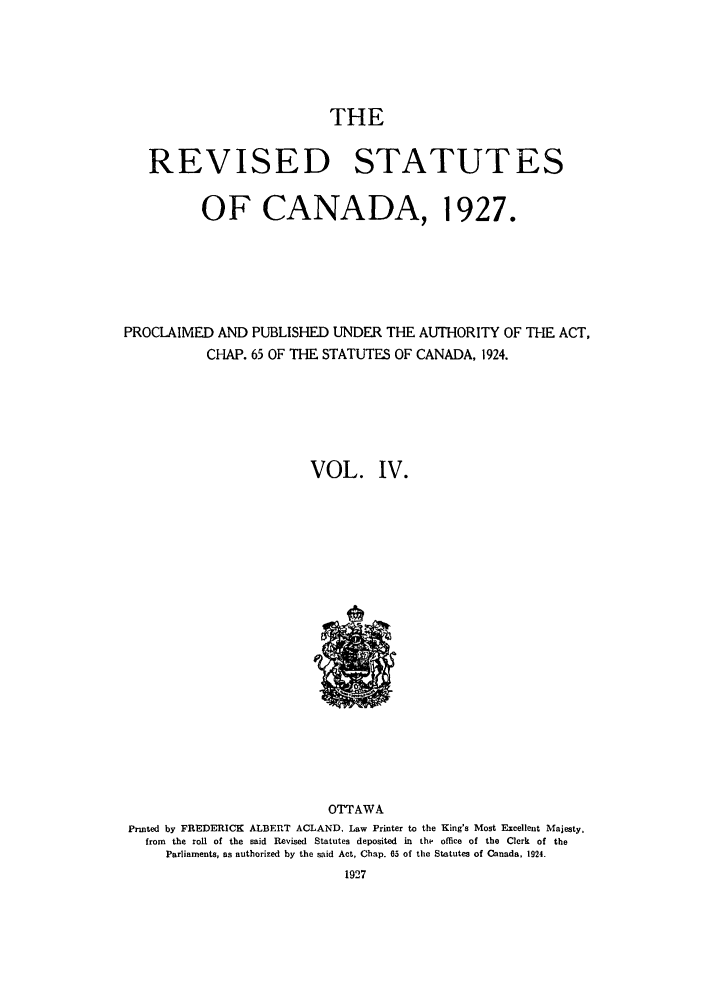 handle is hein.castatutes/rsdadac0004 and id is 1 raw text is: THE

REVISED STATUTES
OF CANADA, 1927.
PROCLAIMED AND PUBLISHED UNDER THE AUTHORITY OF THE ACT,
CHAP. 65 OF THE STATUTES OF CANADA, 1924.
VOL. IV.

OTTAWA
Printed by FREDERICK ALBERT ACLAND, Law Printer to the King's Most Excellent Majesty,
from the roll of the said Revised Statutes deposited in the office of the Clerk of the
Parliaments, as authorized by the said Act, Chap. 65 of the Statutes of Canada, 1924.


