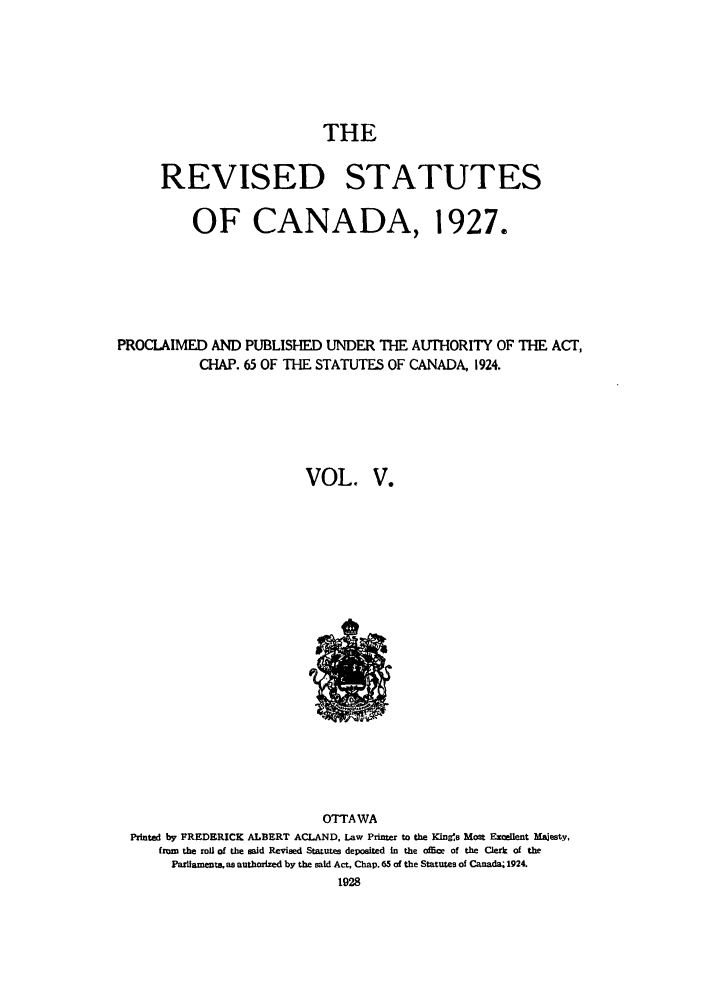 handle is hein.castatutes/rsdadac0005 and id is 1 raw text is: THE
REVISED STATUTES
OF CANADA, 1927.
PROCLAIMED AND PUBLISHED UNDER THE AUTHORITY OF THE ACT,
CHAP. 65 OF THE STATUTES OF CANADA, 1924.
VOL. V.

OTTAWA
Printed by FREDERICK ALBERT ACLAND, Law Printer to the Kings Most Excellent Majesty,
from the roll of the said Revised Statutes deposited in the offme of the Clerk of the
Paulfamente as authorized by the said Act, Chap. 65 of the Statutes of Canada; 1924.
1928


