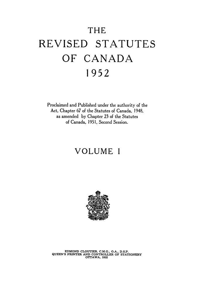 handle is hein.castatutes/rsofnad0001 and id is 1 raw text is: ï»¿THE

REVISED STATUTES
OF CANADA
1952
Proclaimed and Published under the authority of the
Act, Chapter 67 of the Statutes of Canada, 1948,
as amended by Chapter 23 of the Statutes
of Canada, 1951, Second Session.

VOLUME

I

EDMOND CLOUTIER, C.M.G., O.A., D.S.P.
QUEEN'S PRINTER AND CONTROLLER OF STATIONERY
OTTAWA. 1952


