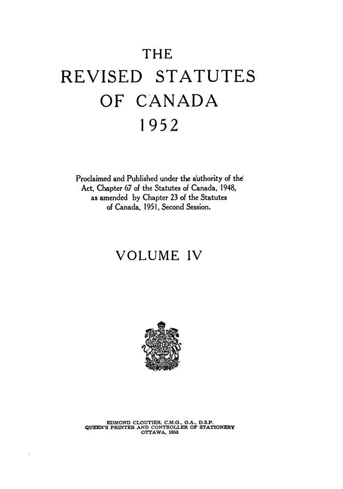 handle is hein.castatutes/rsofnad0004 and id is 1 raw text is: THE

REVISED STATUTES
OF CANADA
1952
Proclaimed and Published under the authority of the
Act, Chapter 67 of the Statutes of Canada, 1948,
as amended by Chapter 23 of the Statutes
of Canada, 1951, Second Session.
VOLUME IV

EDMOND CLOUTIER, C.M.G., O.A.. D.S.P.
QUEEN'S PRINTER AND CONTROLLER OF STATIONERY
OTTAWA, 1953


