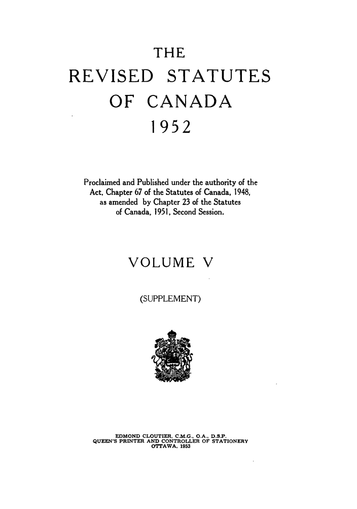 handle is hein.castatutes/rsofnad0005 and id is 1 raw text is: THE
REVISED STATUTES
OF CANADA
1952
Proclaimed and Published under the authority of the
Act, Chapter 67 of the Statutes of Canada, 1948,
as amended by Chapter 23 of the Statutes
of Canada, 1951, Second Session.

VOLUME

(SUPPLEMENT)

EDMOND CLOUTIER, C.M.G., O.A., D.S.P.
QUEEN'S PRINTER AND CONTROLLER OF STATIONERY
OTTAWA, 1953


