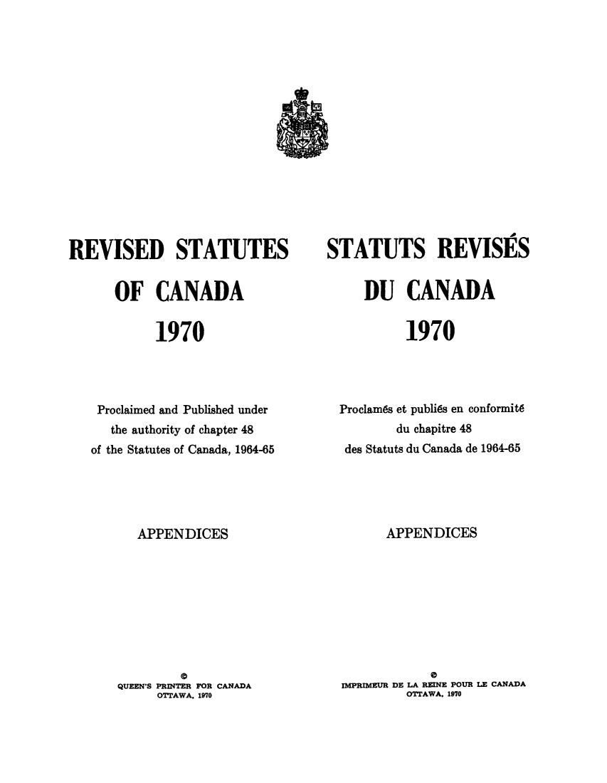 handle is hein.castatutes/ruteda0001 and id is 1 raw text is: ï»¿REVISED STATUTES
OF CANADA
1970
Proclaimed and Published under
the authority of chapter 48
of the Statutes of Canada, 1964-65

APPENDICES
a
QUEEN'S PRINTER FOR CANADA
OTTAWA, 1970

STATUTS REVISES
DU CANADA
1970
Proclames et publies en conformits
du chapitre 48
des Statuts du Canada de 1964-65

APPENDICES
@
IMPRIMEUR DE LA REINE POUR LE CANADA
OTTAWA. 1970


