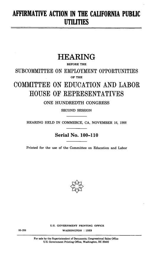 handle is hein.cbhear/aacpu0001 and id is 1 raw text is: AFFIRMATIVE ACTION IN THE CALIFORNIA PUBLIC
UTILITIES

HEARING
BEFORE THE
SUBCOMMITTEE ON EMPLOYMENT OPPORTUNITIES
OF THE
COMMITTEE ON EDUCATION AND LABOR
HOUSE OF REPRESENTATIVES

HEARING

Printed fo

93-206

ONE HUNDREDTH CONGRESS
SECOND SESSION
HELD IN COMMERCE, CA, NOVEMBER 16, 1988
Serial No. 100-110
r the use of the Committee on Education and Labor

U.S. GOVERNMENT PRINTING OFFICE
WASHINGTON : 1989

For sale by the Superintendent of Documents, Congressional Sales Office
U.S. Government Printing Office, Washington, DC 20402


