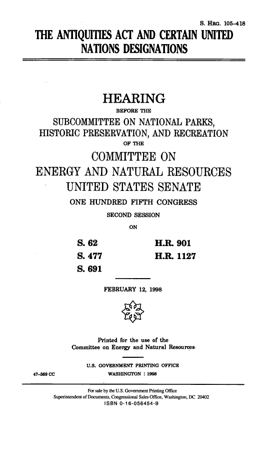 handle is hein.cbhear/aacund0001 and id is 1 raw text is: S. HiRG. 105-418
THE ANTIQUITIES ACT AND CERTAIN UNITED
NATIONS DESIGNATIONS
HEARING
BEFORE THE
SUBCOMMITTEE ON NATIONAL PARKS,
HISTORIC PRESERVATION, AND RECREATION
OF TIE
COMMITTEE ON
ENERGY AND NATURAL RESOURCES
UNITED STATES SENATE
ONE HUNDRED FIFTH CONGRESS
SECOND SESSION
ON
S. 62           H.R. 901
S. 477          H.RL 1127
S. 691
FEBRUARY 12, 1998
Printed for the use of the
Committee on Energy and Natural Resources.
U.S. GOVERNMENT PRINTING OFFICE
47-369 CC      WASHINGTON : 1998

For sale by the U.S. Government Printing Office
Superintendent of Documents, Congressional Sales Office, Washington, DC 20402
ISBN 0-16-056454-9


