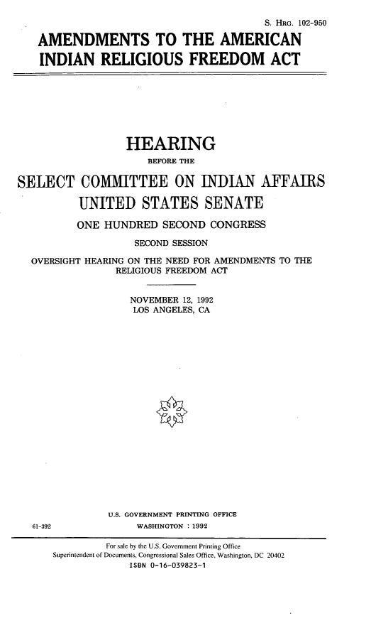 handle is hein.cbhear/aairfa0001 and id is 1 raw text is: S. HRG. 102-950
AMENDMENTS TO THE AMERICAN
INDIAN RELIGIOUS FREEDOM ACT

HEARING
BEFORE THE
SELECT COMMITTEE ON INDIAN AFFAIRS
UNITED STATES SENATE
ONE HUNDRED SECOND CONGRESS
SECOND SESSION
OVERSIGHT HEARING ON THE NEED FOR AMENDMENTS TO THE
RELIGIOUS FREEDOM ACT
NOVEMBER 12, 1992
LOS ANGELES, CA
U.S. GOVERNMENT PRINTING OFFICE
61-392              WASHINGTON : 1992
For sale by the U.S. Government Printing Office
Superintendent of Documents, Congressional Sales Office, Washington, DC 20402
ISBN 0-16-039823-1


