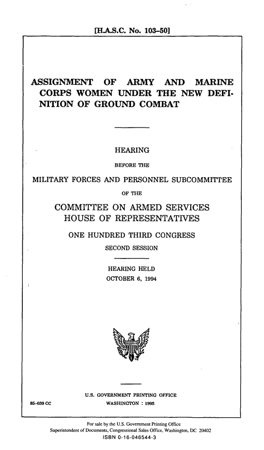 handle is hein.cbhear/aamcw0001 and id is 1 raw text is: [H.A.S.C. No. 103-501

ASSIGNMENT OF ARMY AND MARINE
CORPS WOMEN UNDER THE NEW DEFI-
NITION OF GROUND COMBAT

HEARING
BEFORE THE

MILITARY FORCES AND PERSONNEL SUBCOMMITTEE
OF THE
COMMITTEE ON ARMED SERVICES
HOUSE OF REPRESENTATIVES

ONE HUNDRED THIRD CONGRESS
SECOND SESSION
HEARING HELD
OCTOBER 6, 1994

U.S. GOVERNMENT PRINTING OFFICE
WASHINGTON : 1995

For sale by the U.S. Government Printing Office
Superintendent of Documents, Congressional Sales Office, Washington, DC 20402
ISBN 0-16-046544-3

85-039 CC


