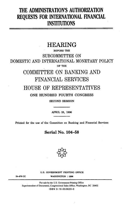 handle is hein.cbhear/aarqintf0001 and id is 1 raw text is: THE ADMINISTRATION'S AUTHORIZATION
REQUESTS FOR INTERNATIONAL FINANCIAL
INSTITUTIONS

HEARING
BEFORE THE
SUBCOMMITTEE ON
DOMESTIC AND INTERNATIONAL MONETARY POLICY
OF THE
COMMITTEE ON BANKING AND
FINANCIAL SERVICES
HOUSE OF REPRESENTATIVES
ONE HUNDRED FOURTH CONGRESS
SECOND SESSION
APRIL 25, 1996
Printed for the use of the Committee on Banking and Financial Services
Serial No. 104-58

24-676 CC

U.S. GOVERNMENT PRINTING OFFICE
WASHINGTON : 1996

For sale by the U.S. Government Printing Office
Superintendent of Documents, Congressional Sales Office, Washington, DC 20402
ISBN 0-16-053620-0


