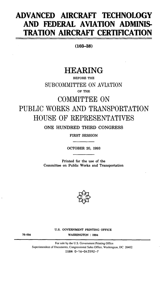 handle is hein.cbhear/aatfaac0001 and id is 1 raw text is: ADVANCED AIRCRAFT TECHNOLOGY
AND FEDERAL AVIATION ADMINIS-
TRATION AIRCRAFT CERTIFICATION
(103-38)
HEARING
BEFORE THE
SUBCOMMITTEE ON AVIATION
OF THE
COMMITTEE ON
PUBLIC WORKS AND TRANSPORTATION
HOUSE OF REPRESENTATIVES

ONE HUNDRED THIRD CONGRESS
FIRST SESSION
OCTOBER 20, 1993
Printed for the use of the
Committee on Public Works and Transportation
U.S. GOVERNMENT PRINTING OFFICE
WASHINGTON : 1994

76-004

For sale by the U.S. Government Printing Office
Superintendent of Documents, Congressional Sales Office, Washington, DC 20402
ISBN 0-16-043592-7


